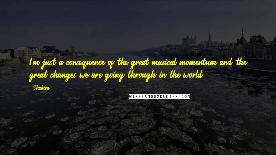 Shakira quotes: I'm just a consequence of the great musical momentum and the great changes we are going through in the world. Shakira quotes: I'm just a consequence of the great musical momentum and the great changes we are going through in the world.