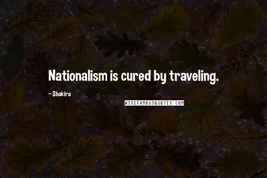 Shakira quotes: Nationalism is cured by traveling.