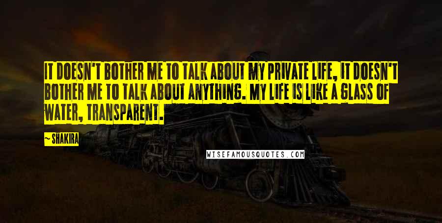 Shakira quotes: It doesn't bother me to talk about my private life, it doesn't bother me to talk about anything. My life is like a glass of water, transparent. Shakira quotes: It doesn't bother me to talk about my private life, it doesn't bother me to talk about anything. My life is like a glass of water, transparent.