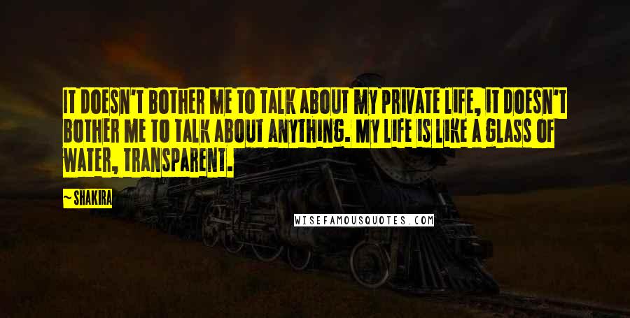 Shakira quotes: It doesn't bother me to talk about my private life, it doesn't bother me to talk about anything. My life is like a glass of water, transparent.