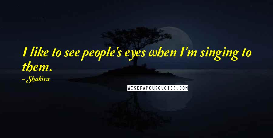 Shakira quotes: I like to see people's eyes when I'm singing to them.