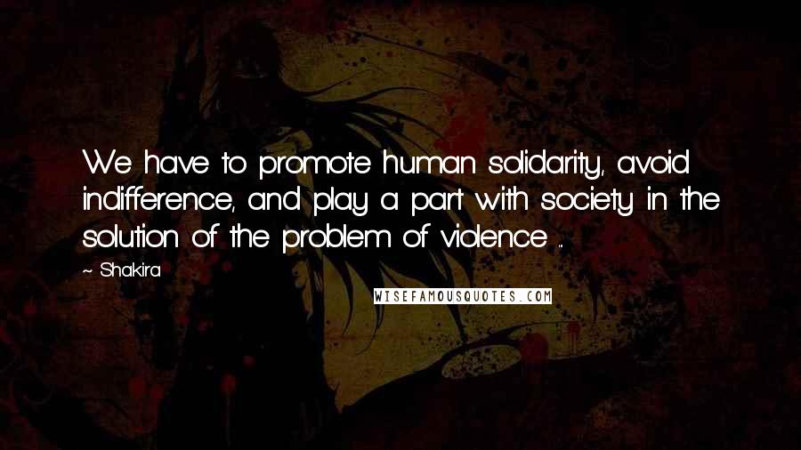 Shakira quotes: We have to promote human solidarity, avoid indifference, and play a part with society in the solution of the problem of violence ...