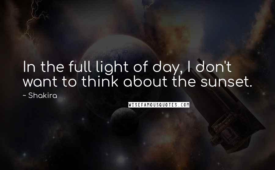 Shakira quotes: In the full light of day, I don't want to think about the sunset.