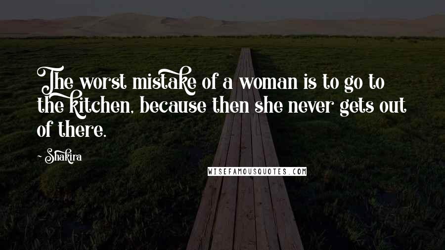 Shakira quotes: The worst mistake of a woman is to go to the kitchen, because then she never gets out of there.