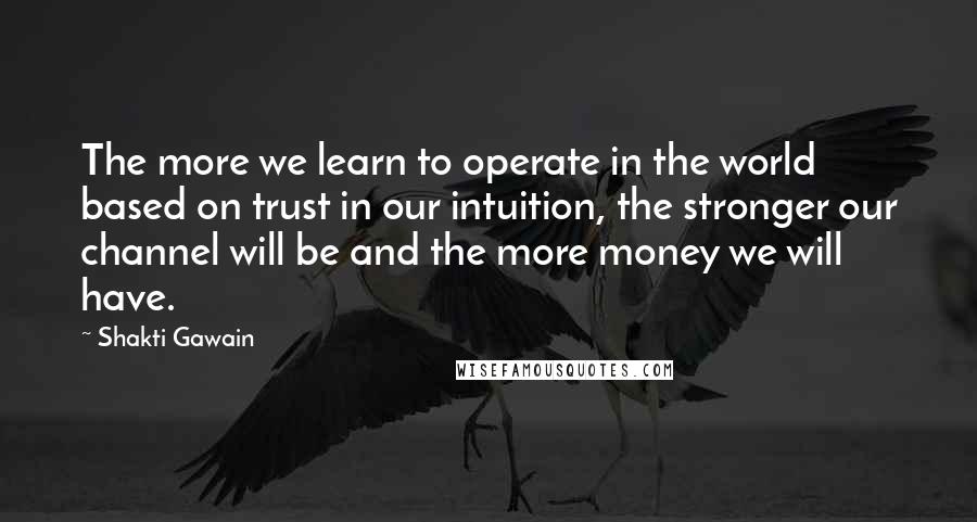 Shakti Gawain quotes: The more we learn to operate in the world based on trust in our intuition, the stronger our channel will be and the more money we will have. Shakti Gawain quotes: The more we learn to operate in the world based on trust in our intuition, the stronger our channel will be and the more money we will have.