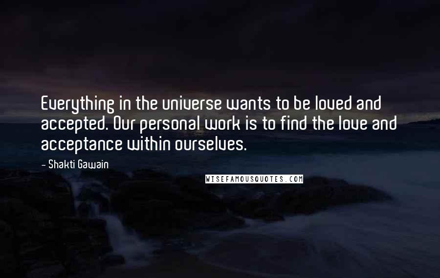 Shakti Gawain quotes: Everything in the universe wants to be loved and accepted. Our personal work is to find the love and acceptance within ourselves. Shakti Gawain quotes: Everything in the universe wants to be loved and accepted. Our personal work is to find the love and acceptance within ourselves.
