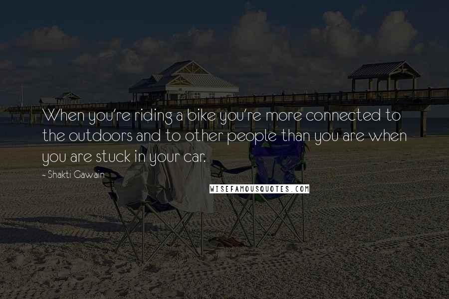 Shakti Gawain quotes: When you're riding a bike you're more connected to the outdoors and to other people than you are when you are stuck in your car. Shakti Gawain quotes: When you're riding a bike you're more connected to the outdoors and to other people than you are when you are stuck in your car.