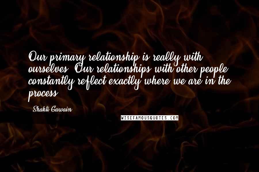 Shakti Gawain quotes: Our primary relationship is really with ourselves. Our relationships with other people constantly reflect exactly where we are in the process.