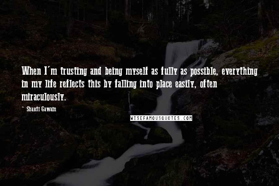 Shakti Gawain quotes: When I'm trusting and being myself as fully as possible, everything in my life reflects this by falling into place easily, often miraculously. Shakti Gawain quotes: When I'm trusting and being myself as fully as possible, everything in my life reflects this by falling into place easily, often miraculously.