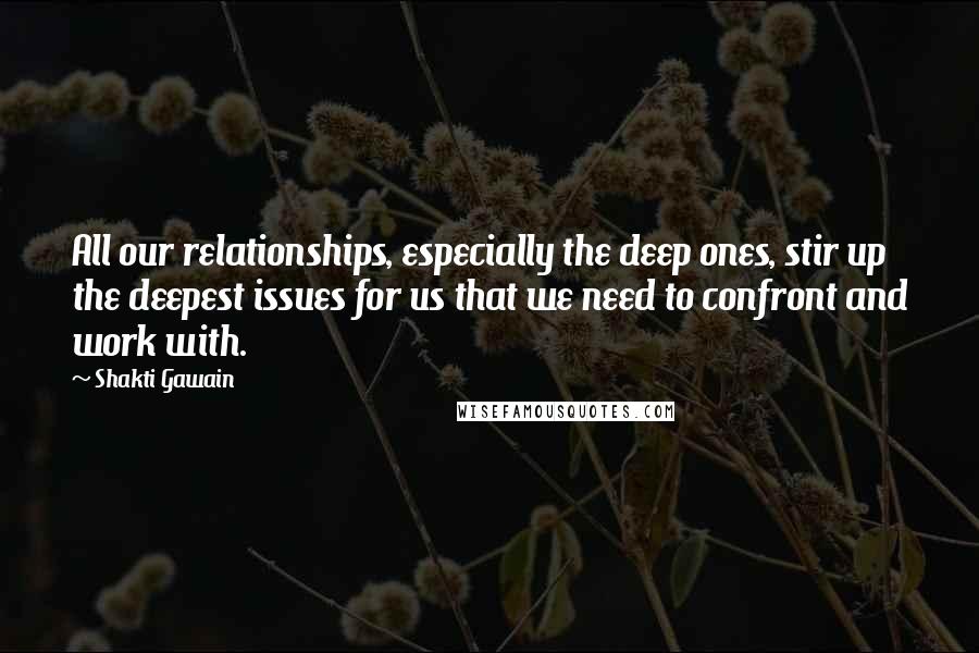Shakti Gawain quotes: All our relationships, especially the deep ones, stir up the deepest issues for us that we need to confront and work with. Shakti Gawain quotes: All our relationships, especially the deep ones, stir up the deepest issues for us that we need to confront and work with.