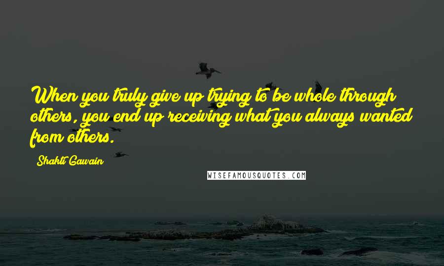 Shakti Gawain quotes: When you truly give up trying to be whole through others, you end up receiving what you always wanted from others. Shakti Gawain quotes: When you truly give up trying to be whole through others, you end up receiving what you always wanted from others.