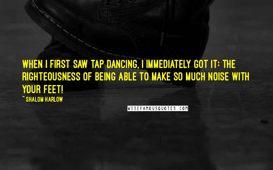 Shalom Harlow quotes: When I first saw tap dancing, I immediately got it: the righteousness of being able to make so much noise with your feet!