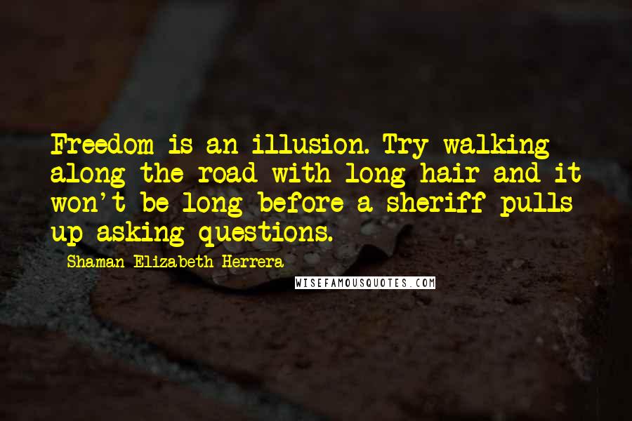 Shaman Elizabeth Herrera quotes: Freedom is an illusion. Try walking along the road with long hair and it won't be long before a sheriff pulls up asking questions. Shaman Elizabeth Herrera quotes: Freedom is an illusion. Try walking along the road with long hair and it won't be long before a sheriff pulls up asking questions.