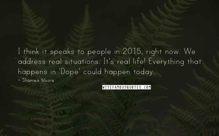Shameik Moore quotes: I think it speaks to people in 2015, right now. We address real situations. It's real life! Everything that happens in 'Dope' could happen today. Shameik Moore quotes: I think it speaks to people in 2015, right now. We address real situations. It's real life! Everything that happens in 'Dope' could happen today.