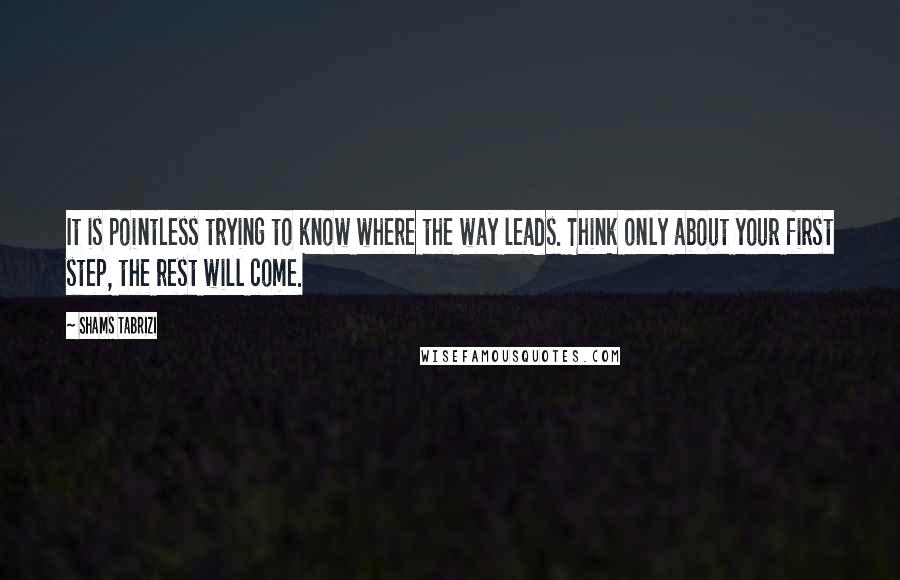 Shams Tabrizi quotes: It is pointless trying to know where the way leads. Think only about your first step, the rest will come. Shams Tabrizi quotes: It is pointless trying to know where the way leads. Think only about your first step, the rest will come.