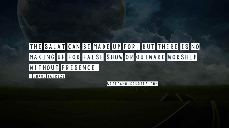 Shams Tabrizi quotes: The salat can be made up for, but there is no making up for false show or outward worship without presence. Shams Tabrizi quotes: The salat can be made up for, but there is no making up for false show or outward worship without presence.