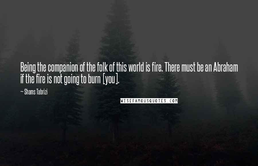 Shams Tabrizi quotes: Being the companion of the folk of this world is fire. There must be an Abraham if the fire is not going to burn [you].