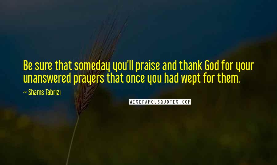 Shams Tabrizi quotes: Be sure that someday you'll praise and thank God for your unanswered prayers that once you had wept for them. Shams Tabrizi quotes: Be sure that someday you'll praise and thank God for your unanswered prayers that once you had wept for them.