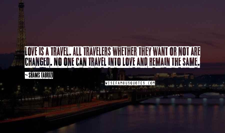 Shams Tabrizi quotes: Love is a travel. All travelers whether they want or not are changed. No one can travel into love and remain the same. Shams Tabrizi quotes: Love is a travel. All travelers whether they want or not are changed. No one can travel into love and remain the same.