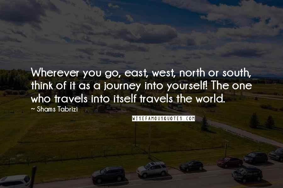 Shams Tabrizi quotes: Wherever you go, east, west, north or south, think of it as a journey into yourself! The one who travels into itself travels the world.
