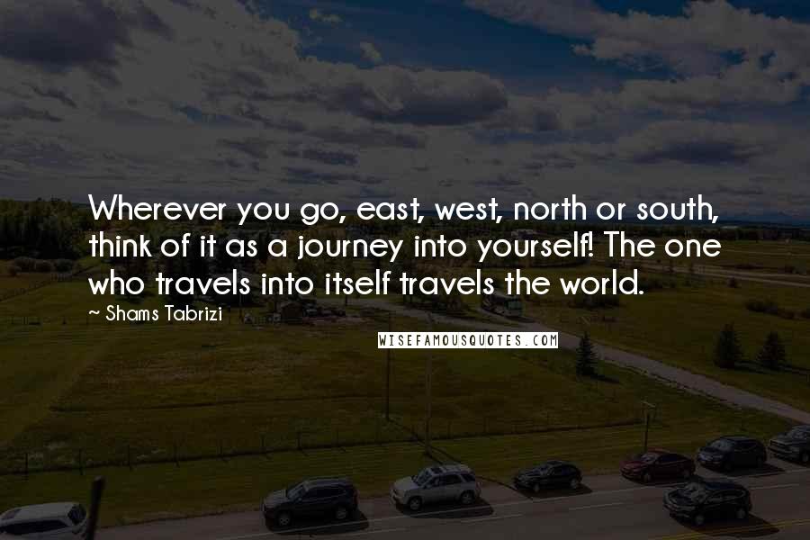 Shams Tabrizi quotes: Wherever you go, east, west, north or south, think of it as a journey into yourself! The one who travels into itself travels the world. Shams Tabrizi quotes: Wherever you go, east, west, north or south, think of it as a journey into yourself! The one who travels into itself travels the world.