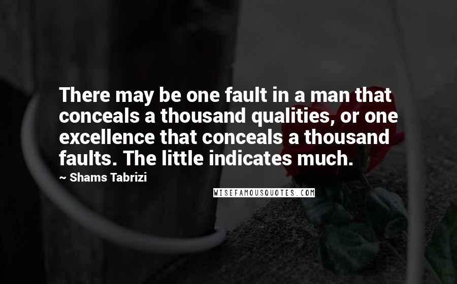 Shams Tabrizi quotes: There may be one fault in a man that conceals a thousand qualities, or one excellence that conceals a thousand faults. The little indicates much. Shams Tabrizi quotes: There may be one fault in a man that conceals a thousand qualities, or one excellence that conceals a thousand faults. The little indicates much.