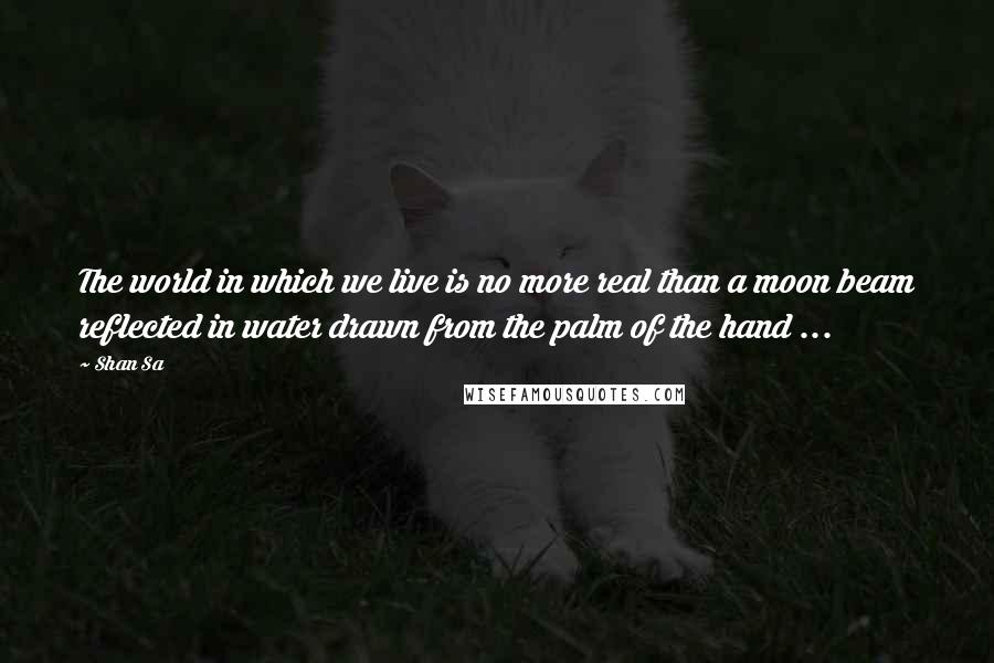 Shan Sa quotes: The world in which we live is no more real than a moon beam reflected in water drawn from the palm of the hand ...