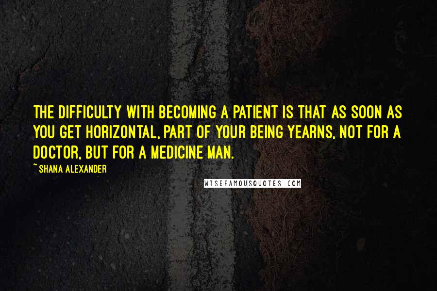 Shana Alexander quotes: The difficulty with becoming a patient is that as soon as you get horizontal, part of your being yearns, not for a doctor, but for a medicine man.