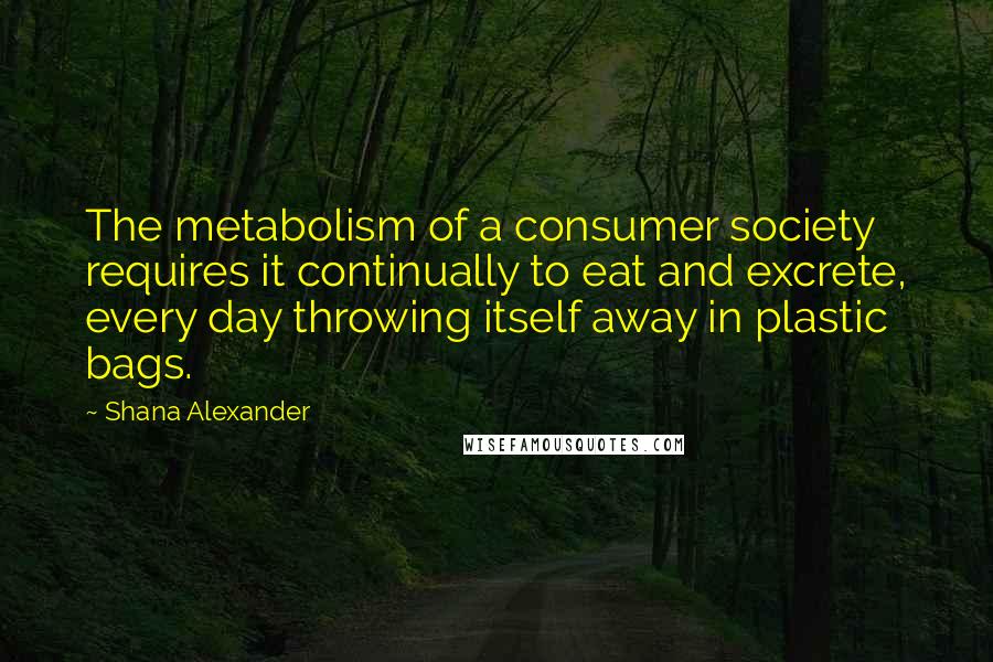 Shana Alexander quotes: The metabolism of a consumer society requires it continually to eat and excrete, every day throwing itself away in plastic bags.