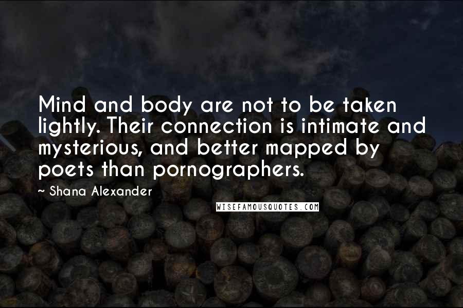 Shana Alexander quotes: Mind and body are not to be taken lightly. Their connection is intimate and mysterious, and better mapped by poets than pornographers. Shana Alexander quotes: Mind and body are not to be taken lightly. Their connection is intimate and mysterious, and better mapped by poets than pornographers.