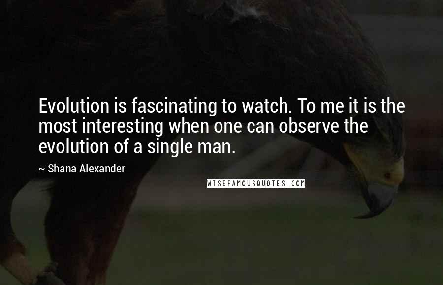 Shana Alexander quotes: Evolution is fascinating to watch. To me it is the most interesting when one can observe the evolution of a single man.