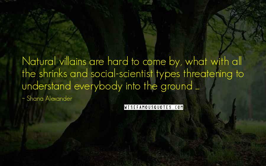 Shana Alexander quotes: Natural villains are hard to come by, what with all the shrinks and social-scientist types threatening to understand everybody into the ground ...