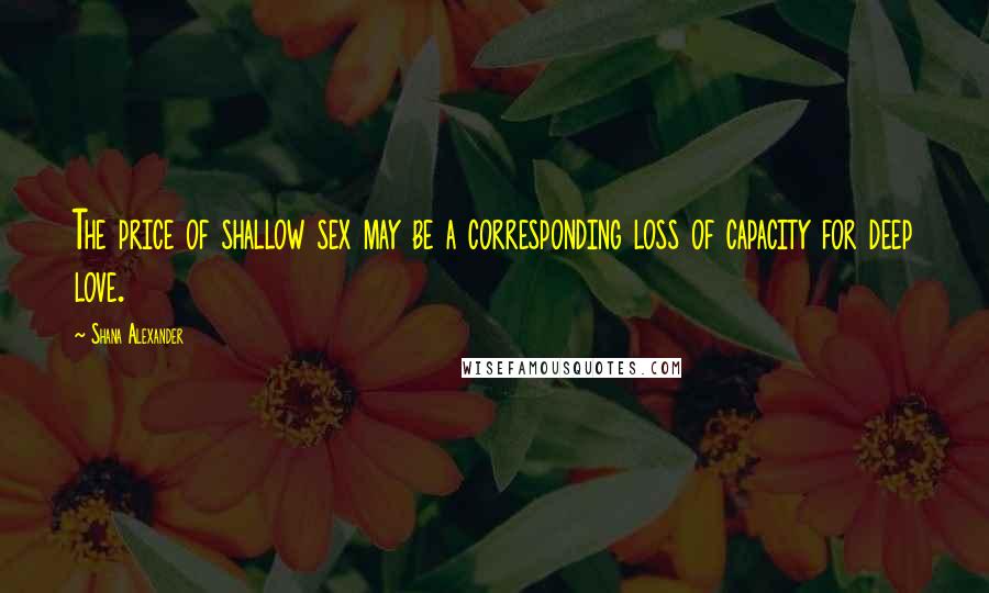 Shana Alexander quotes: The price of shallow sex may be a corresponding loss of capacity for deep love.