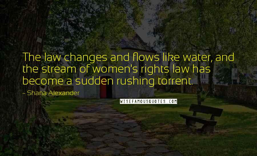 Shana Alexander quotes: The law changes and flows like water, and the stream of women's rights law has become a sudden rushing torrent.