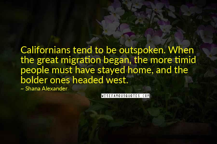 Shana Alexander quotes: Californians tend to be outspoken. When the great migration began, the more timid people must have stayed home, and the bolder ones headed west.