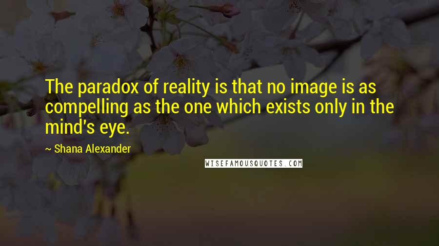 Shana Alexander quotes: The paradox of reality is that no image is as compelling as the one which exists only in the mind's eye. Shana Alexander quotes: The paradox of reality is that no image is as compelling as the one which exists only in the mind's eye.