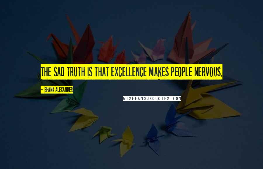 Shana Alexander quotes: The sad truth is that excellence makes people nervous.