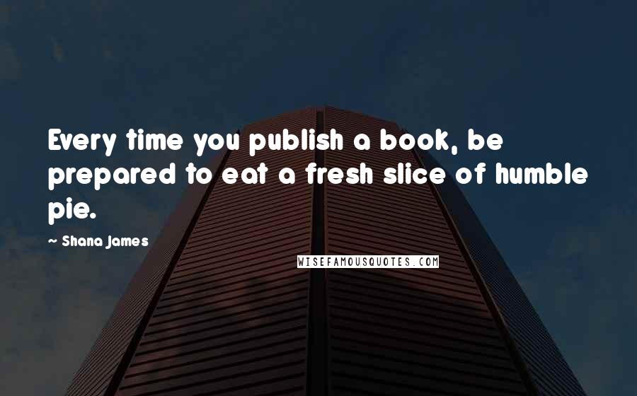 Shana James quotes: Every time you publish a book, be prepared to eat a fresh slice of humble pie.