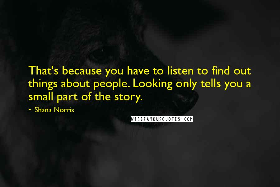 Shana Norris quotes: That's because you have to listen to find out things about people. Looking only tells you a small part of the story. Shana Norris quotes: That's because you have to listen to find out things about people. Looking only tells you a small part of the story.