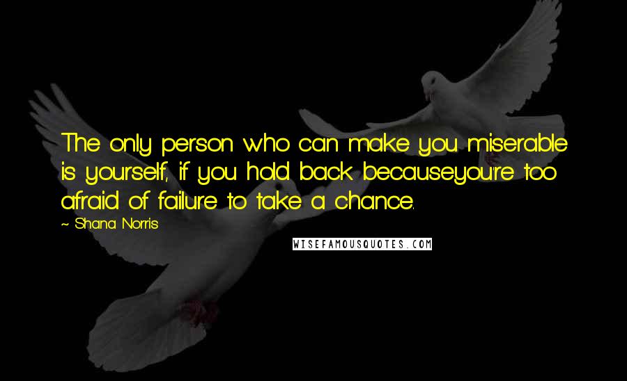 Shana Norris quotes: The only person who can make you miserable is yourself, if you hold back becauseyou're too afraid of failure to take a chance. Shana Norris quotes: The only person who can make you miserable is yourself, if you hold back becauseyou're too afraid of failure to take a chance.