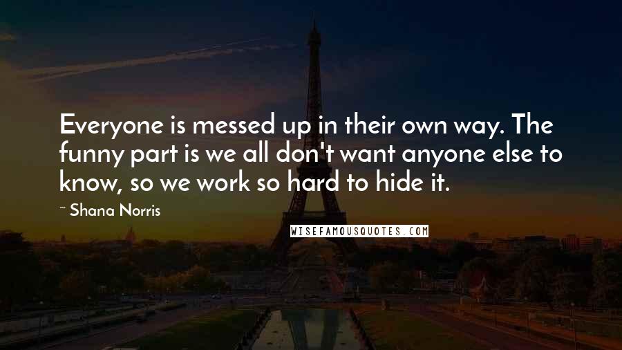 Shana Norris quotes: Everyone is messed up in their own way. The funny part is we all don't want anyone else to know, so we work so hard to hide it.