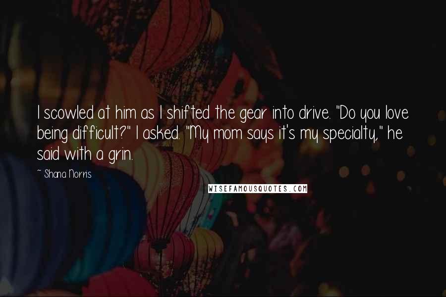 Shana Norris quotes: I scowled at him as I shifted the gear into drive. "Do you love being difficult?" I asked. "My mom says it's my specialty," he said with a grin. Shana Norris quotes: I scowled at him as I shifted the gear into drive. "Do you love being difficult?" I asked. "My mom says it's my specialty," he said with a grin.