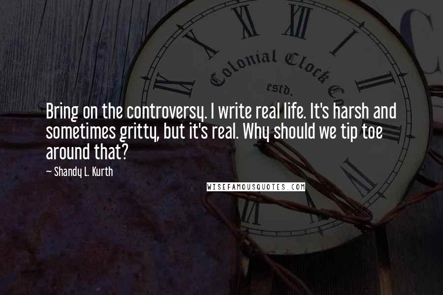 Shandy L. Kurth quotes: Bring on the controversy. I write real life. It's harsh and sometimes gritty, but it's real. Why should we tip toe around that?