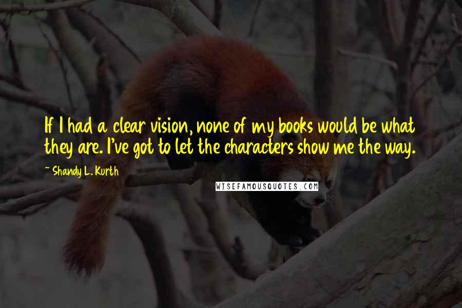 Shandy L. Kurth quotes: If I had a clear vision, none of my books would be what they are. I've got to let the characters show me the way.