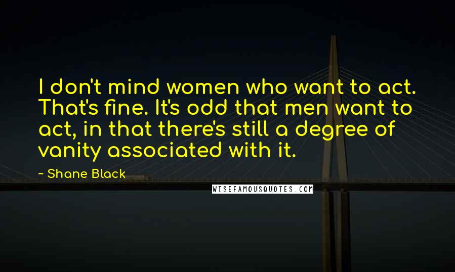 Shane Black quotes: I don't mind women who want to act. That's fine. It's odd that men want to act, in that there's still a degree of vanity associated with it. Shane Black quotes: I don't mind women who want to act. That's fine. It's odd that men want to act, in that there's still a degree of vanity associated with it.