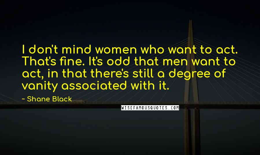 Shane Black quotes: I don't mind women who want to act. That's fine. It's odd that men want to act, in that there's still a degree of vanity associated with it.