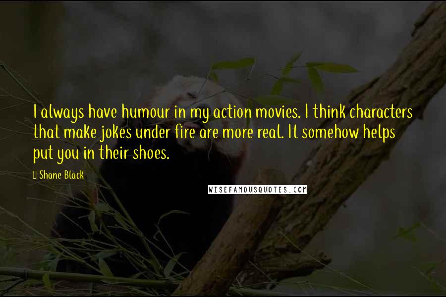 Shane Black quotes: I always have humour in my action movies. I think characters that make jokes under fire are more real. It somehow helps put you in their shoes. Shane Black quotes: I always have humour in my action movies. I think characters that make jokes under fire are more real. It somehow helps put you in their shoes.