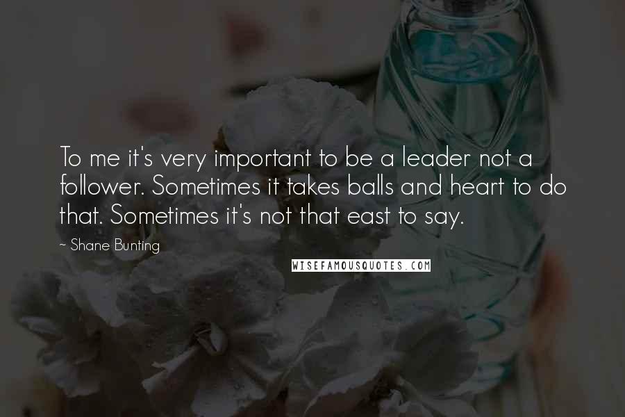 Shane Bunting quotes: To me it's very important to be a leader not a follower. Sometimes it takes balls and heart to do that. Sometimes it's not that east to say.
