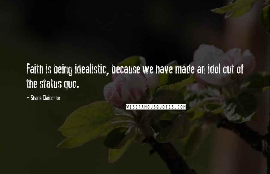 Shane Claiborne quotes: Faith is being idealistic, because we have made an idol out of the status quo.