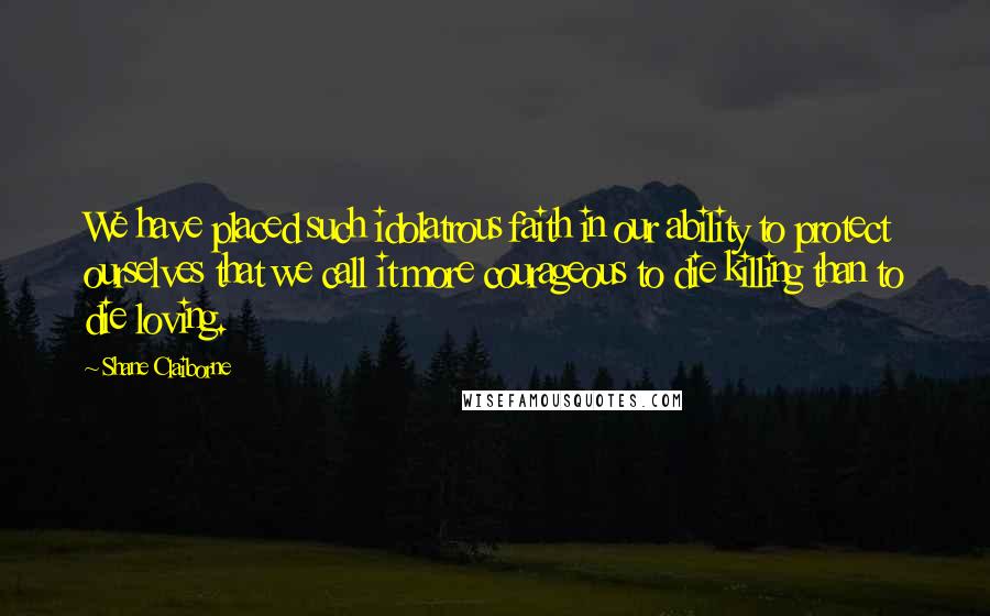 Shane Claiborne quotes: We have placed such idolatrous faith in our ability to protect ourselves that we call it more courageous to die killing than to die loving. Shane Claiborne quotes: We have placed such idolatrous faith in our ability to protect ourselves that we call it more courageous to die killing than to die loving.